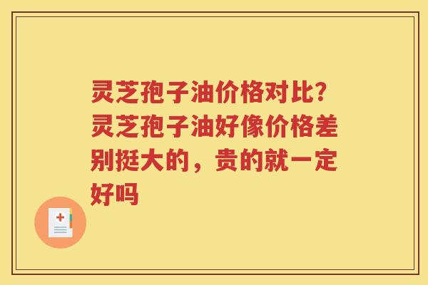 灵芝孢子油价格对比？灵芝孢子油好像价格差别挺大的，贵的就一定好吗