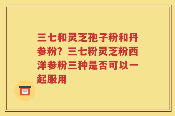 三七和灵芝孢子粉和丹参粉？三七粉灵芝粉西洋参粉三种是否可以一起服用