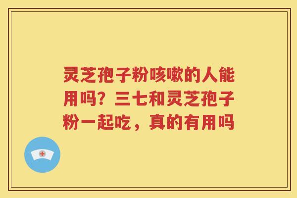 灵芝孢子粉咳嗽的人能用吗？三七和灵芝孢子粉一起吃，真的有用吗