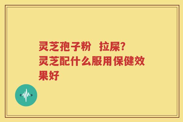 灵芝孢子粉  拉屎？灵芝配什么服用保健效果好