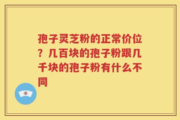 孢子灵芝粉的正常价位？几百块的孢子粉跟几千块的孢子粉有什么不同