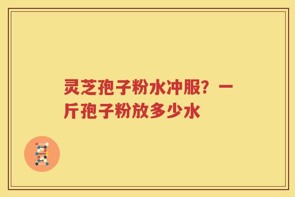 灵芝孢子粉水冲服？一斤孢子粉放多少水
