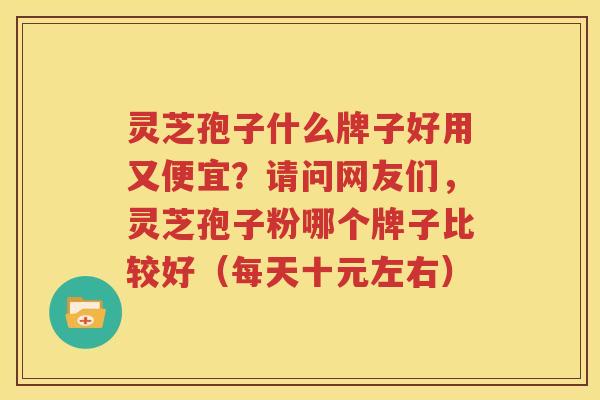 灵芝孢子什么牌子好用又便宜？请问网友们，灵芝孢子粉哪个牌子比较好（每天十元左右）