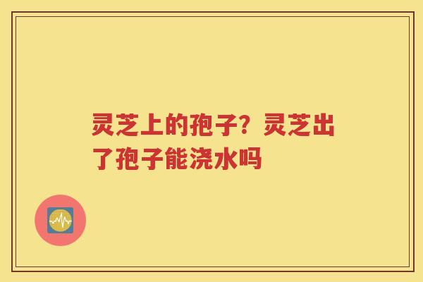 灵芝上的孢子？灵芝出了孢子能浇水吗