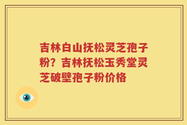 吉林白山抚松灵芝孢子粉？吉林抚松玉秀堂灵芝破壁孢子粉价格