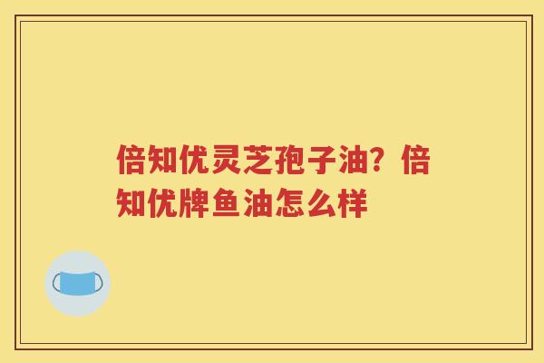 倍知优灵芝孢子油？倍知优牌鱼油怎么样