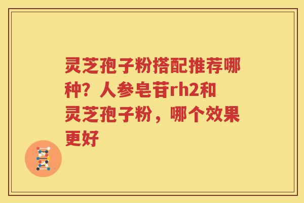 灵芝孢子粉搭配推荐哪种？人参皂苷rh2和灵芝孢子粉，哪个效果更好