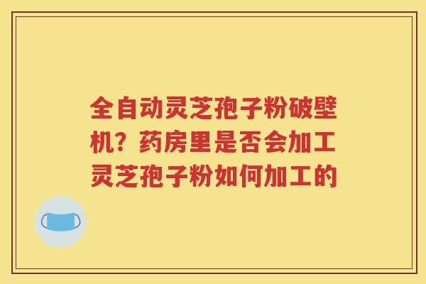 全自动灵芝孢子粉破壁机？药房里是否会加工灵芝孢子粉如何加工的