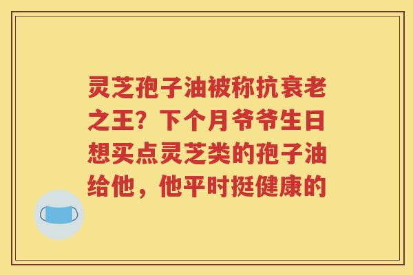 灵芝孢子油被称抗衰老之王？下个月爷爷生日想买点灵芝类的孢子油给他，他平时挺健康的