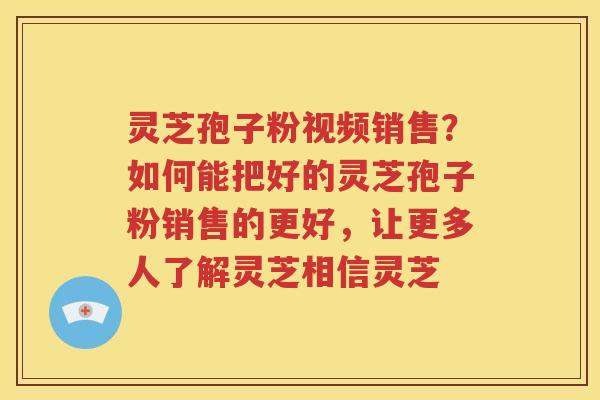 灵芝孢子粉视频销售？如何能把好的灵芝孢子粉销售的更好，让更多人了解灵芝相信灵芝