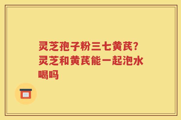灵芝孢子粉三七黄芪？灵芝和黄芪能一起泡水喝吗