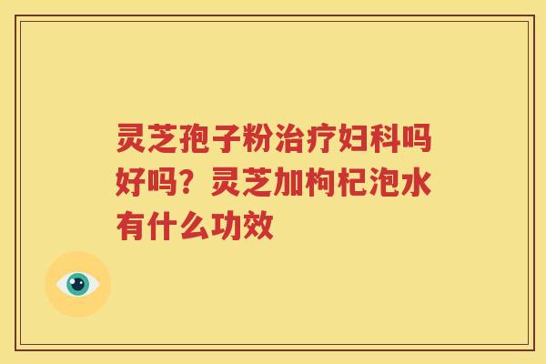 灵芝孢子粉治疗妇科吗好吗？灵芝加枸杞泡水有什么功效