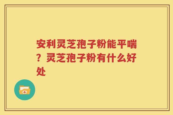 安利灵芝孢子粉能平喘？灵芝孢子粉有什么好处