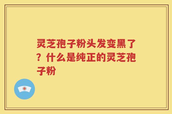 灵芝孢子粉头发变黑了？什么是纯正的灵芝孢子粉