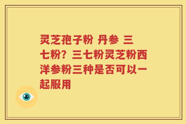 灵芝孢子粉 丹参 三七粉？三七粉灵芝粉西洋参粉三种是否可以一起服用
