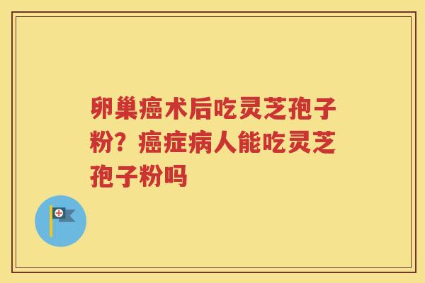 卵巢癌术后吃灵芝孢子粉？癌症病人能吃灵芝孢子粉吗