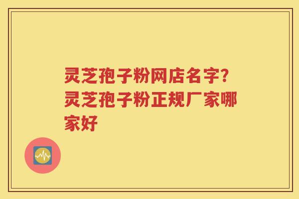 灵芝孢子粉网店名字？灵芝孢子粉正规厂家哪家好