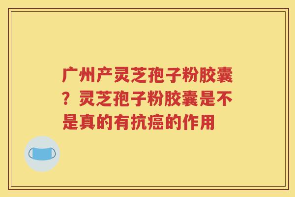 广州产灵芝孢子粉胶囊？灵芝孢子粉胶囊是不是真的有抗癌的作用
