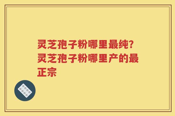 灵芝孢子粉哪里最纯？灵芝孢子粉哪里产的最正宗