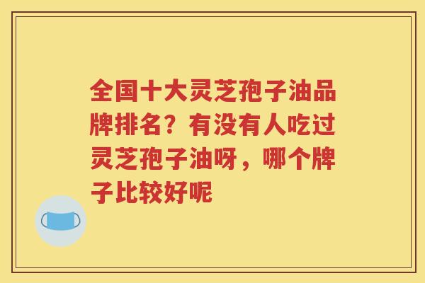 全国十大灵芝孢子油品牌排名？有没有人吃过灵芝孢子油呀，哪个牌子比较好呢