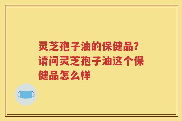 灵芝孢子油的保健品？请问灵芝孢子油这个保健品怎么样