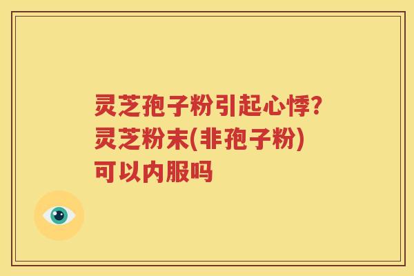 灵芝孢子粉引起心悸？灵芝粉末(非孢子粉)可以内服吗