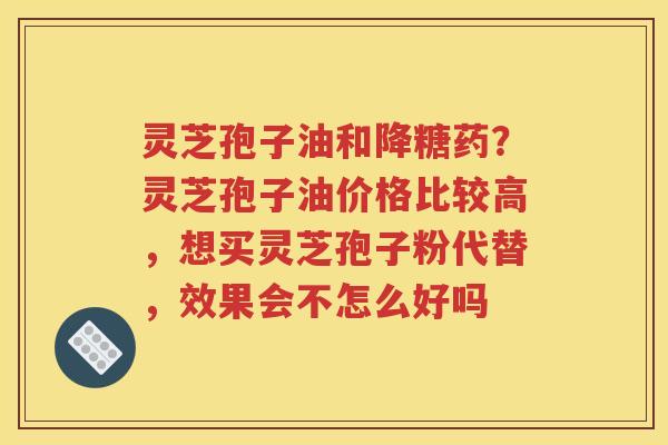 灵芝孢子油和降糖药？灵芝孢子油价格比较高，想买灵芝孢子粉代替，效果会不怎么好吗