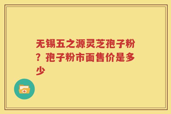 无锡五之源灵芝孢子粉？孢子粉市面售价是多少