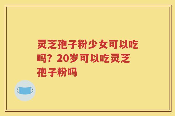 灵芝孢子粉少女可以吃吗？20岁可以吃灵芝孢子粉吗
