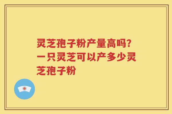 灵芝孢子粉产量高吗？一只灵芝可以产多少灵芝孢子粉