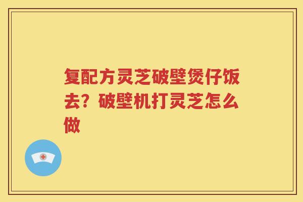复配方灵芝破壁煲仔饭去？破壁机打灵芝怎么做