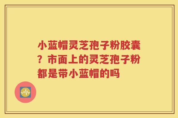 小蓝帽灵芝孢子粉胶囊？市面上的灵芝孢子粉都是带小蓝帽的吗
