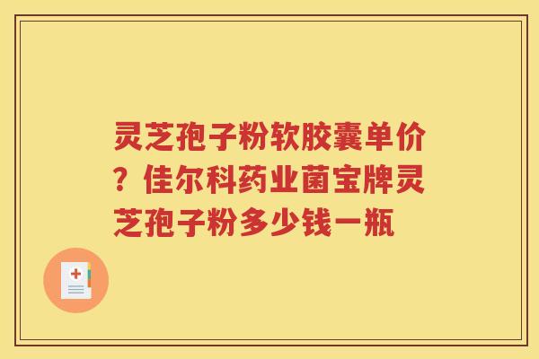 灵芝孢子粉软胶囊单价？佳尔科药业菌宝牌灵芝孢子粉多少钱一瓶