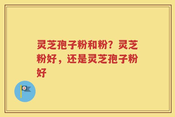 灵芝孢子粉和粉？灵芝粉好，还是灵芝孢子粉好
