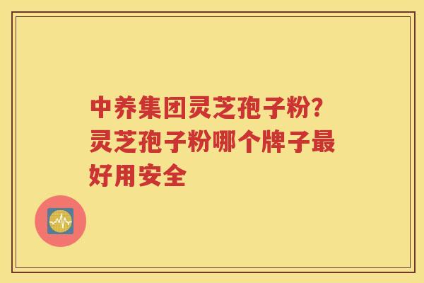 中养集团灵芝孢子粉？灵芝孢子粉哪个牌子最好用安全