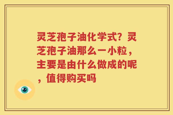 灵芝孢子油化学式？灵芝孢子油那么一小粒，主要是由什么做成的呢，值得购买吗