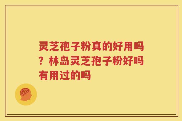 灵芝孢子粉真的好用吗？林岛灵芝孢子粉好吗有用过的吗
