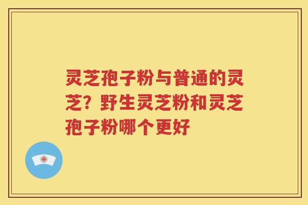 灵芝孢子粉与普通的灵芝？野生灵芝粉和灵芝孢子粉哪个更好