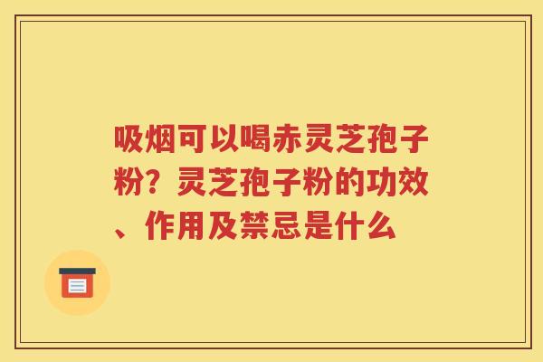 吸烟可以喝赤灵芝孢子粉？灵芝孢子粉的功效、作用及禁忌是什么