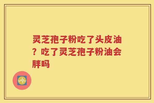 灵芝孢子粉吃了头皮油？吃了灵芝孢子粉油会胖吗
