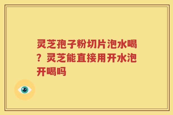 灵芝孢子粉切片泡水喝？灵芝能直接用开水泡开喝吗