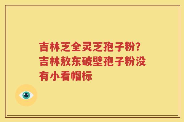 吉林芝全灵芝孢子粉？吉林敖东破壁孢子粉没有小看帽标
