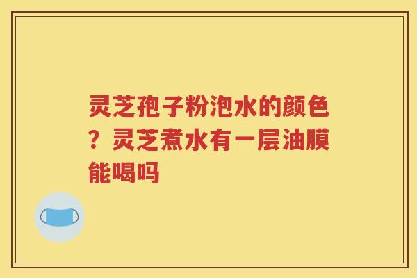 灵芝孢子粉泡水的颜色？灵芝煮水有一层油膜能喝吗
