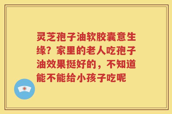 灵芝孢子油软胶囊意生缘？家里的老人吃孢子油效果挺好的，不知道能不能给小孩子吃呢
