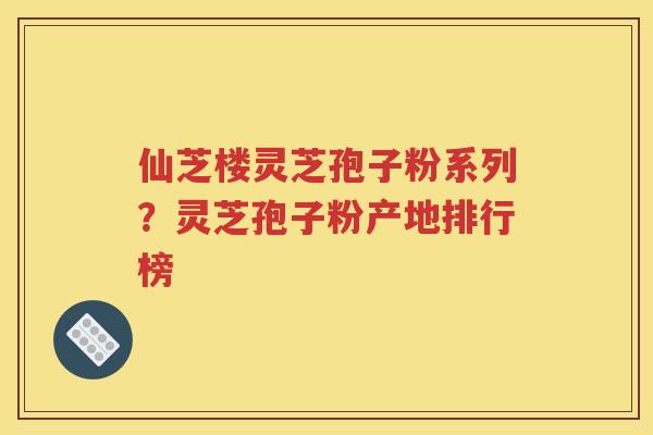 仙芝楼灵芝孢子粉系列？灵芝孢子粉产地排行榜