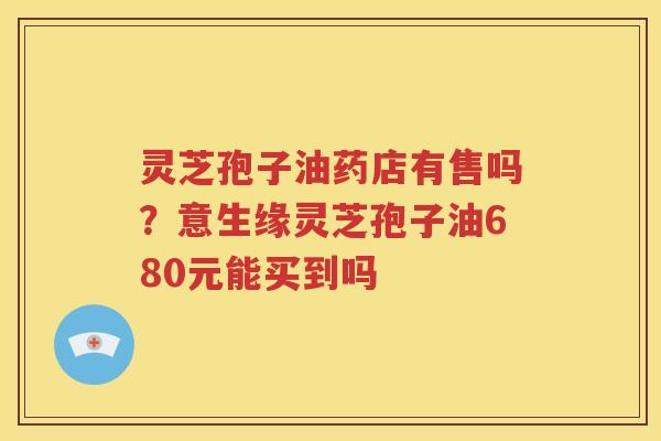 灵芝孢子油药店有售吗？意生缘灵芝孢子油680元能买到吗