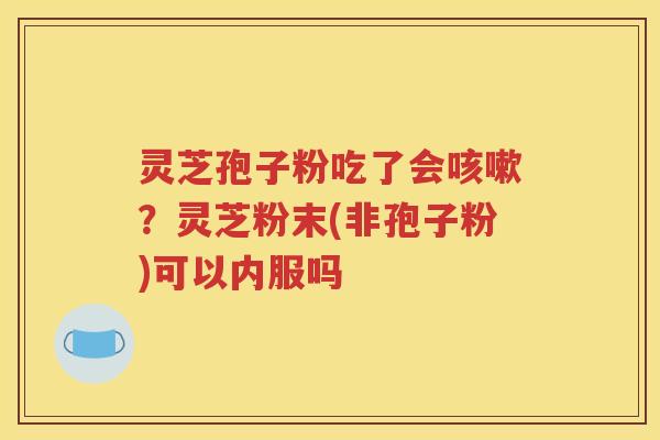 灵芝孢子粉吃了会咳嗽？灵芝粉末(非孢子粉)可以内服吗
