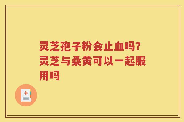 灵芝孢子粉会止血吗？灵芝与桑黄可以一起服用吗