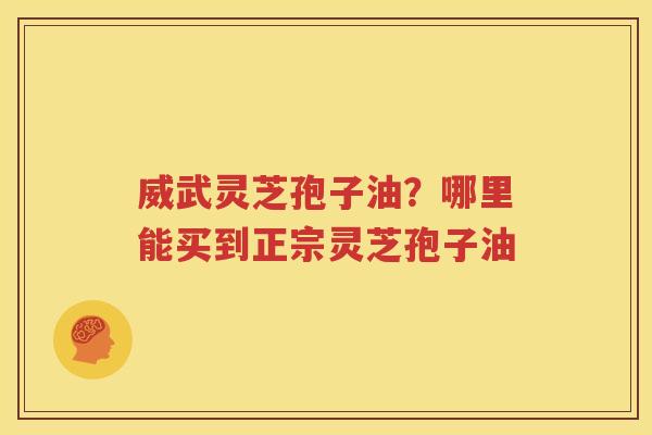 威武灵芝孢子油？哪里能买到正宗灵芝孢子油