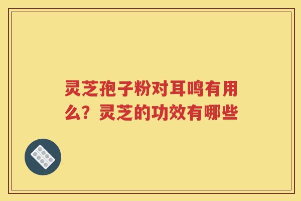 灵芝孢子粉对耳鸣有用么？灵芝的功效有哪些